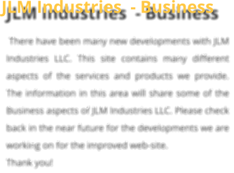 JLM Industries  - Business  There have been many new developments with JLM Industries LLC. This site contains many different aspects of the services and products we provide. The information in this area will share some of the Business aspects of JLM Industries LLC. Please check back in the near future for the developments we are working on for the improved web-site.  Thank you!